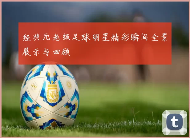 经典元老级足球明星精彩瞬间全景展示与回顾