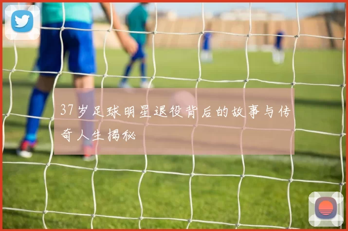 37岁足球明星退役背后的故事与传奇人生揭秘