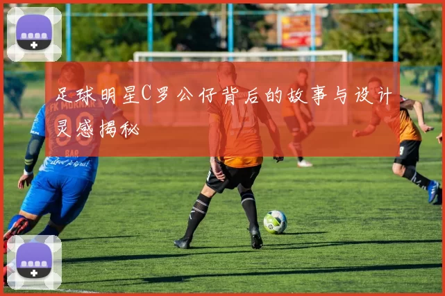足球明星C罗公仔背后的故事与设计灵感揭秘