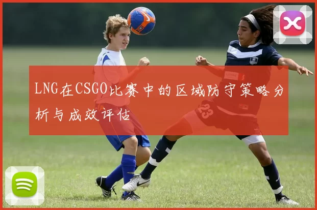 LNG在CSGO比赛中的区域防守策略分析与成效评估