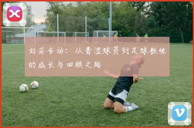 刘芳专访：从青涩球员到足球教练的成长与回顾之路