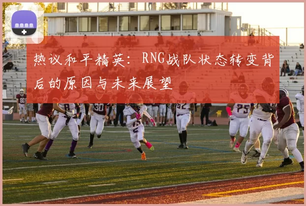 热议和平精英：RNG战队状态转变背后的原因与未来展望