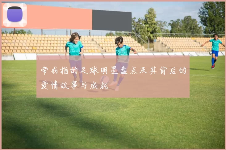 带戒指的足球明星盘点及其背后的爱情故事与成就