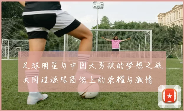 足球明星与中国大男孩的梦想之旅共同追逐绿茵场上的荣耀与激情