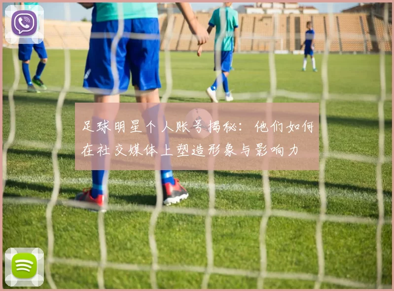 足球明星个人账号揭秘：他们如何在社交媒体上塑造形象与影响力
