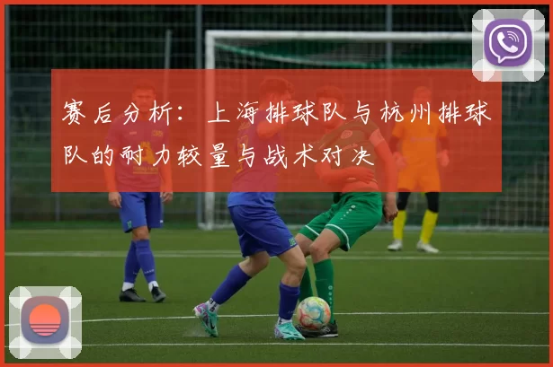 赛后分析：上海排球队与杭州排球队的耐力较量与战术对决