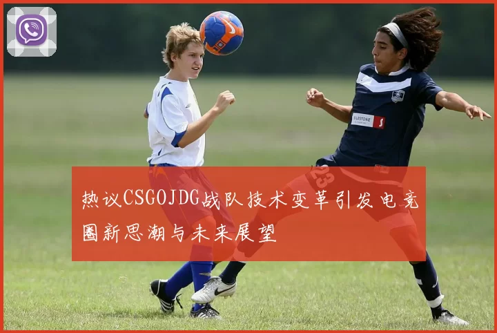 热议CSGOJDG战队技术变革引发电竞圈新思潮与未来展望