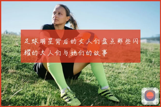 足球明星背后的女人们盘点那些闪耀的夫人们与她们的故事