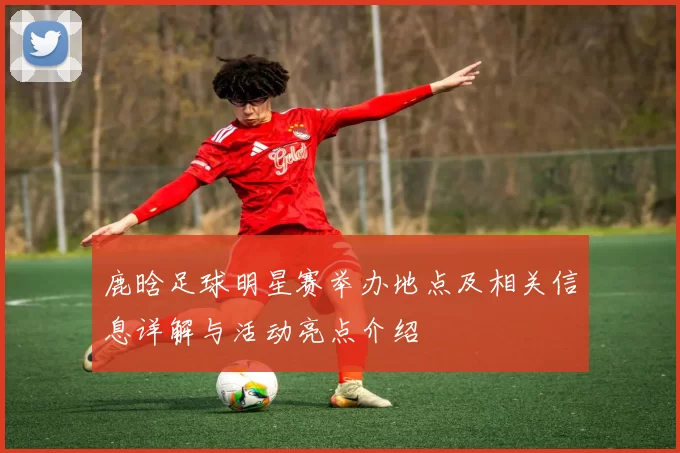 鹿晗足球明星赛举办地点及相关信息详解与活动亮点介绍