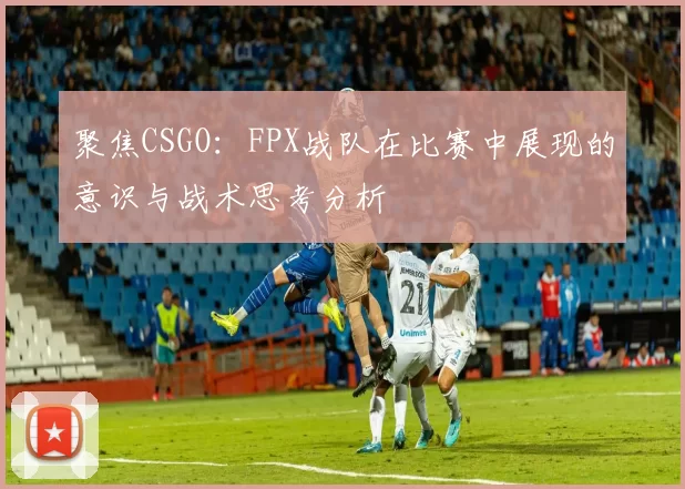 聚焦CSGO：FPX战队在比赛中展现的意识与战术思考分析