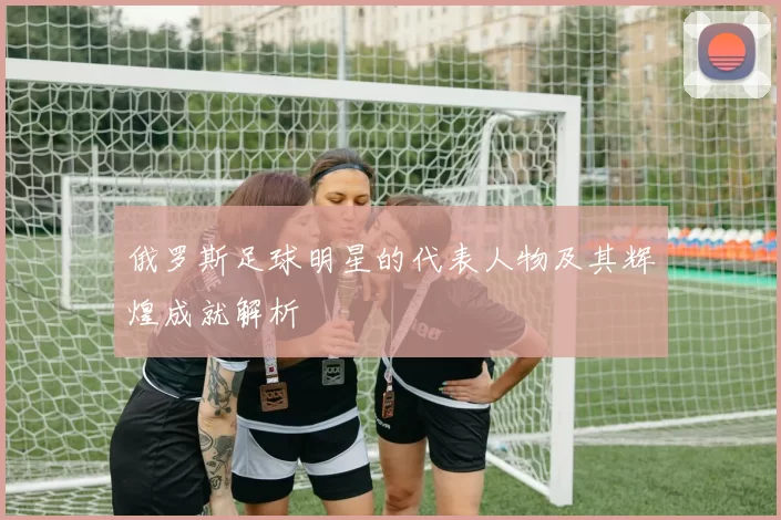俄罗斯足球明星的代表人物及其辉煌成就解析