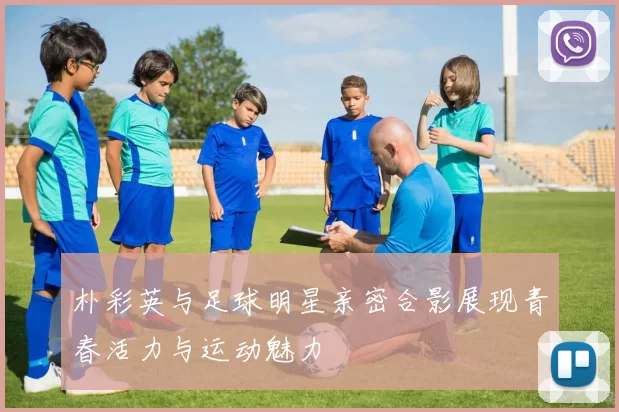 朴彩英与足球明星亲密合影展现青春活力与运动魅力