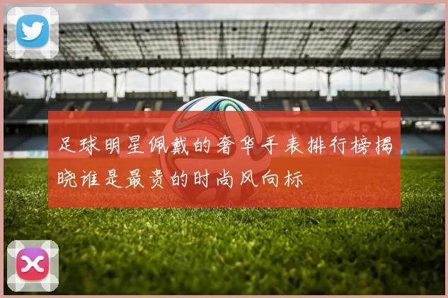 足球明星佩戴的奢华手表排行榜揭晓谁是最贵的时尚风向标