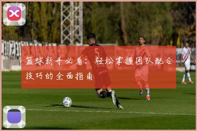 篮球新手必看：轻松掌握团队配合技巧的全面指南
