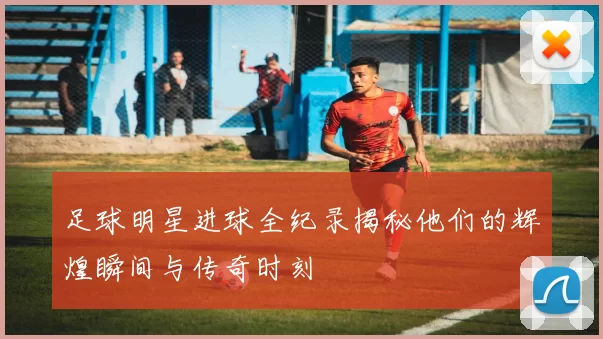 足球明星进球全纪录揭秘他们的辉煌瞬间与传奇时刻
