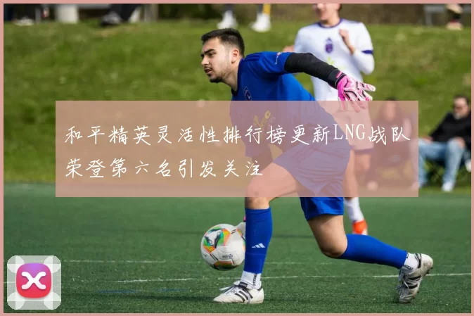 和平精英灵活性排行榜更新LNG战队荣登第六名引发关注