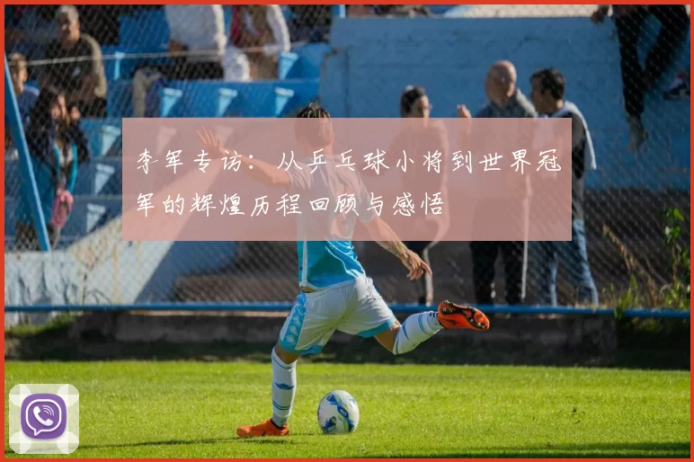 李军专访：从乒乓球小将到世界冠军的辉煌历程回顾与感悟