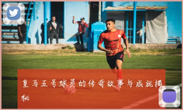 皇马五号球员的传奇故事与成就揭秘