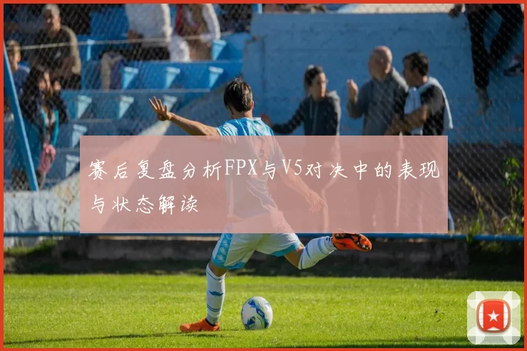赛后复盘分析FPX与V5对决中的表现与状态解读