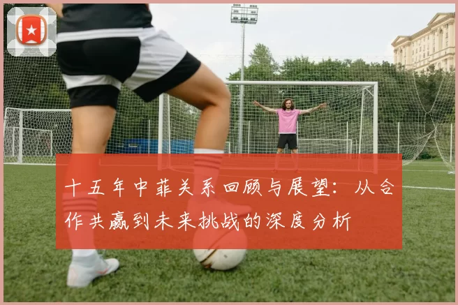 十五年中菲关系回顾与展望：从合作共赢到未来挑战的深度分析