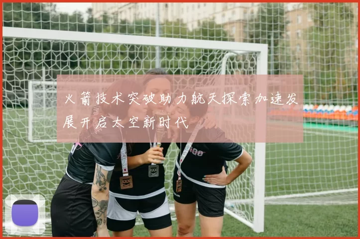 火箭技术突破助力航天探索加速发展开启太空新时代