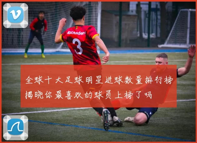 全球十大足球明星进球数量排行榜揭晓你最喜欢的球员上榜了吗