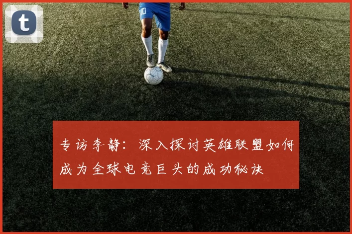 专访李静：深入探讨英雄联盟如何成为全球电竞巨头的成功秘诀