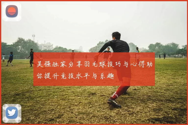 吴强独家分享羽毛球技巧与心得助你提升竞技水平与乐趣