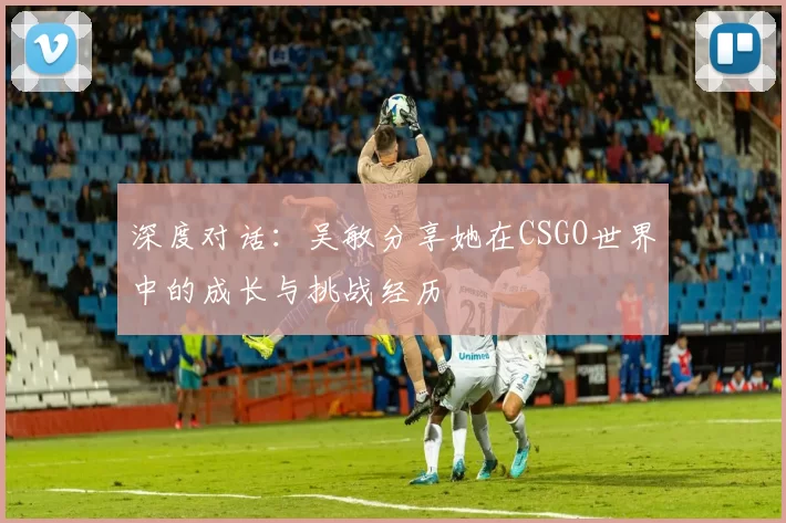 深度对话：吴敏分享她在CSGO世界中的成长与挑战经历