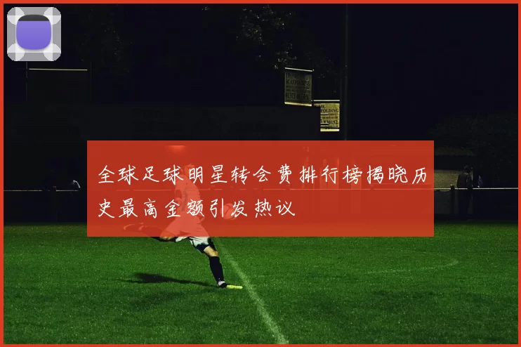 全球足球明星转会费排行榜揭晓历史最高金额引发热议