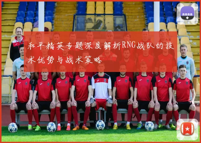 和平精英专题深度解析RNG战队的技术优势与战术策略