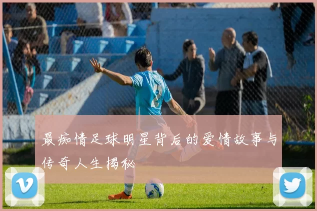最痴情足球明星背后的爱情故事与传奇人生揭秘