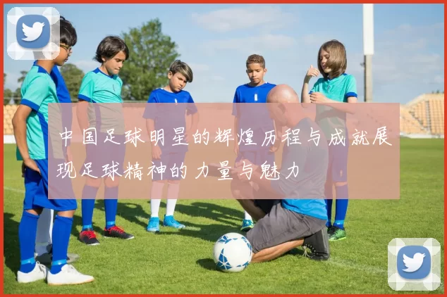 中国足球明星的辉煌历程与成就展现足球精神的力量与魅力