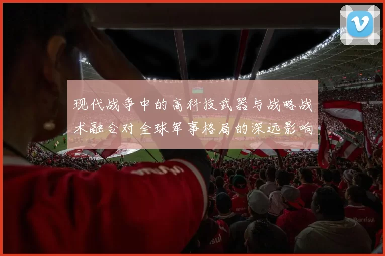 现代战争中的高科技武器与战略战术融合对全球军事格局的深远影响