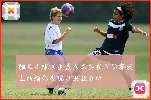 雅兰足球明星盘点及其在国际赛场上的精彩表现与成就分析