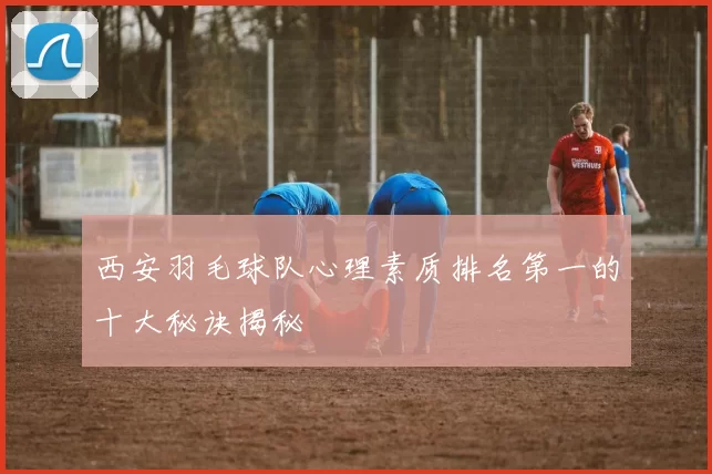 西安羽毛球队心理素质排名第一的十大秘诀揭秘