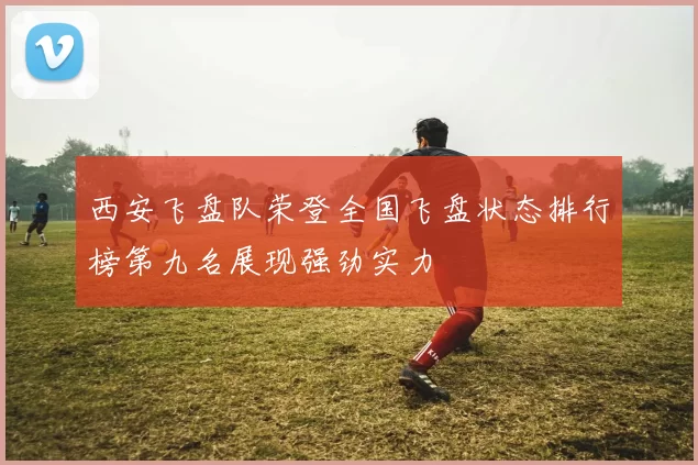 西安飞盘队荣登全国飞盘状态排行榜第九名展现强劲实力