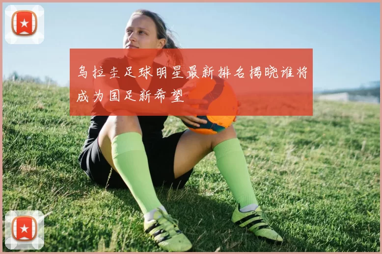 乌拉圭足球明星最新排名揭晓谁将成为国足新希望