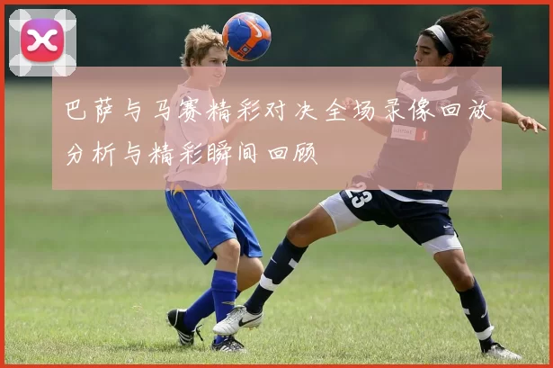 巴萨与马赛精彩对决全场录像回放分析与精彩瞬间回顾