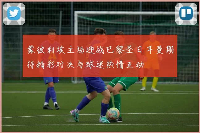 蒙彼利埃主场迎战巴黎圣日耳曼期待精彩对决与球迷热情互动