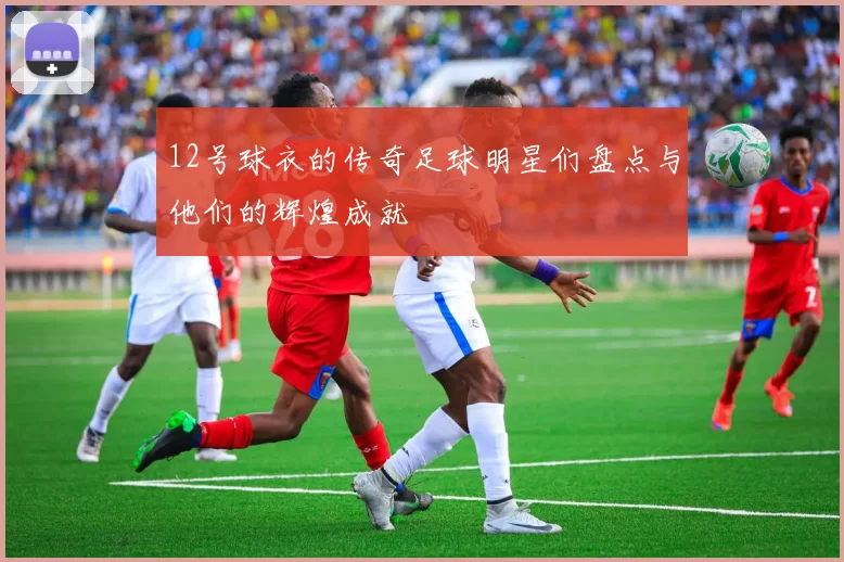 12号球衣的传奇足球明星们盘点与他们的辉煌成就