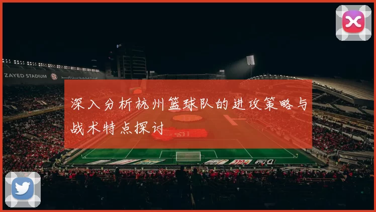 深入分析杭州篮球队的进攻策略与战术特点探讨