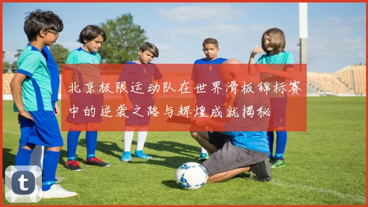 北京极限运动队在世界滑板锦标赛中的逆袭之路与辉煌成就揭秘