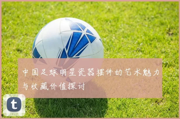 中国足球明星瓷器摆件的艺术魅力与收藏价值探讨
