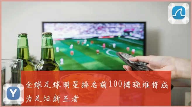 全球足球明星排名前100揭晓谁将成为足坛新王者