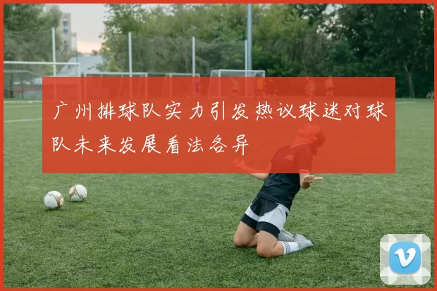 广州排球队实力引发热议球迷对球队未来发展看法各异