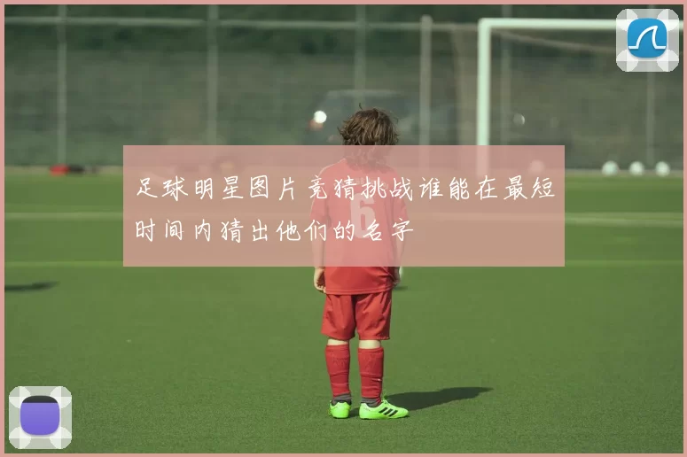 足球明星图片竞猜挑战谁能在最短时间内猜出他们的名字