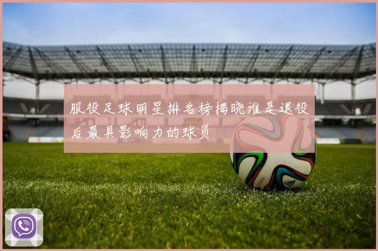 服役足球明星排名榜揭晓谁是退役后最具影响力的球员