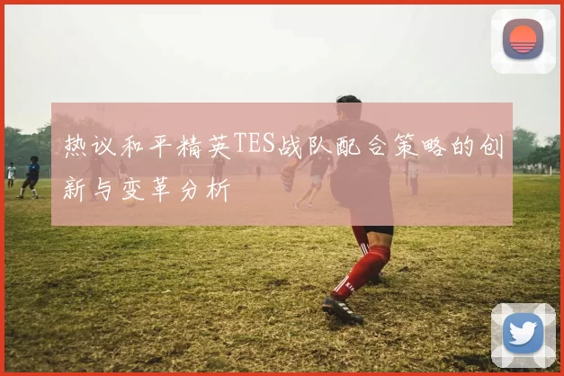 热议和平精英TES战队配合策略的创新与变革分析